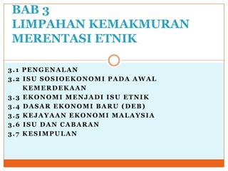 3.1 PENGENALAN
3.2 ISU SOSIOEKONOMI PADA AWAL
KEMERDEKAAN
3.3 EKONOMI MENJADI ISU ETNIK
3.4 DASAR EKONOMI BARU (DEB)
3.5 KEJAYAAN EKONOMI MALAYSIA
3.6 ISU DAN CABARAN
3.7 KESIMPULAN
BAB 3
LIMPAHAN KEMAKMURAN
MERENTASI ETNIK
 
