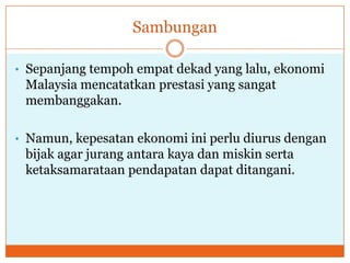 Sambungan
• Sepanjang tempoh empat dekad yang lalu, ekonomi
Malaysia mencatatkan prestasi yang sangat
membanggakan.
• Namun, kepesatan ekonomi ini perlu diurus dengan
bijak agar jurang antara kaya dan miskin serta
ketaksamarataan pendapatan dapat ditangani.
 