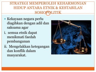 STRATEGI MEMPEROLEH KEHARMONIAN
HIDUP ANTARA ETNIK & KESTABILAN
SOSIOPOLITIK
 Kekayaan negara perlu
diagihkan dengan adil dan
saksama agar
i. semua etnik dapat
menikmati faedah
pembangunan
ii. Mengelakkan ketegangan
dan konflik dalam
masyarakat.
 