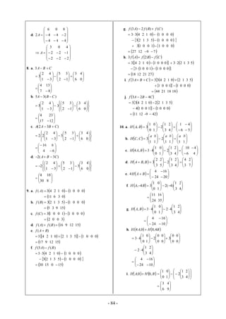 - 84 -
d.







4
4
6
2A
4
4
0









4
2
8







2
2
3
A
2
2
0









2
1
4
8. a. CBA 3




1
2
3 





 2
5
3
4






 6
3
1
3



0
4




7
4



8
13
b. )(35 CBA 




1
2
5










 2
5
3
3
4






 6
3
1
3







0
4




17
4



12
23
c. )32( CBAA 








1
2
22 





 2
5
3
3
4






 6
3
1
3







0
4




4
16



6
6
d. )3(2 CBA 








1
2
2 





 2
5
3
4






 6
3
3
1
3







0
4




30
4



8
10
9. a. 43)( Af 2 1  10  0 0 0
11 6 3 0
b. 23)( Bf 1 3  15  0 0 0
5 3 9 15
c. 13)( Cf 0 0 11  0 0 0
2 0 0 3
d. 16)()(  BfAf 9 12 15
e. )( BAf 
43 2 1  20  1 3  15  0 0 0
17 9 12 15
f. )()3( BfAf 
433  2 1 0 1 0 0 0
23 1 3  15  0 0 0
30 15 0 15
g. )()(2)3( CfBfAf 
433 2 1 0 1 0 0 0
23 1 3  15  0 0 0
 13 0 0 11  0 0 0
27 12 9 7
h.    CfBfAf  23
43 2 1 10  0 0 0 223 1 3 5
 13 0 0  11  0 0 0
18 12 21 27
i.  CBAf 3 433 2 1  20  1 3 5
1 0 0  11  0 0 0
44 21 18 18
j.  CBAf 423 
433 2 1  220  1 3 5
14 0 0  11  0 0 0
11 12 -9 42
10. a.   



0
1
3, BAH 





3
1
2
1
0







6
1
4
2





5
4
b.   



1
3,
a
CCH 





1
2
1
ab






11
ab



1
b
c.   



0
1
43,4 BAH 





3
1
2
1
0







6
10
4
2



4
4
d.   



3
2
3, BBAH 





3
1
2
5
2






3
4
4
2



7
2
e.   




24
4
4 BAH 




20
16
f.   



0
1
34, BAH 





3
1
)4(2
1
0



4
2




24
11



35
16
g.   



0
1
43, BAH 





3
1
42
1
0



4
2





24
4





10
16
h.    BHAH 4,00,4 




0
1
43 





0
0
2
1
0






0
0
3
0
0



0
0




3
1
42 


4
2





24
4





10
16
i.    BHAH ,00,  



0
1










3
1
2
1
0







4
2




6
3



9
4
 