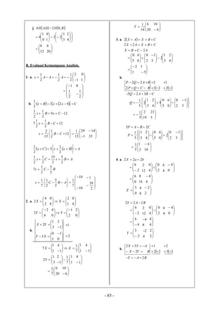 - 85 -
j.    BHAH ,020,4 




0
1
4 









3
1
22
1
0







4
2




12
8



20
8
B. Evaluasi Kemampuan Analisis.
1. a. 





1
2
2
1
2
1
2
1
AAAx 



1
0






2
1
1






2
1
0
b.      CxxBx  423
2
1
12
2
1
2
1
7
129
2
1
2
1


CBx
CxBx













1
29
15
1
12
2
1
15
2
CBx 



35
14
    ABxxCx 







2
1
5
2
1
BCx
ABxCx
2
5
2
1
7
2
5
2
15
2
1
2
1

















10
10
7
1
2
5
2
1
7
1
ABCx







2
39
1
2. a. 




2
4
2X 







1
2
8
0
X 



4
0




4
2
2Y 





2
1
0
4
Y 


0
2
b.















1
0
3
3
1
2
XY
YX







0
1
1
2
2
1






1
1
7X 





 1
1
7
1
1
4
X 


1
4




3
1
2Y 





 1
1
7
1
1
2



1
4





20
6
7
1




6
10
Y 



20
6
14
1



6
10
3. a.   CBXAX 2
ACBX
CBXAX
2
22







5
0








2
0
0
6








3
1
2
3
1




4
2





1
2




5
1
b.
B
B
CQP
AQP





2
22


1
2


2
1
CBAQ  325








3
1
2
5
1
Q 





5
0
3
4
2






2
0
0
6







3
1




19
2
5
1



5
23
CBAP 25 








3
1
5
1
P 





5
0
4
2






2
0
2
0
6







3
1





2
1
5
1




10
6
4. a. baX 222 





2
6
12
2






2
0
4
0
4
6



0
4




0
6
16
8



4
4




0
3
X
8
4



2
2
BAY 222 





2
6
12
2






2
0
4
0
4
6



0
4





4
6
8
4



4
4





2
3
Y
4
2



2
2
b.
BYX
AYX





2
32


2
1


3
2
BAY 2
 