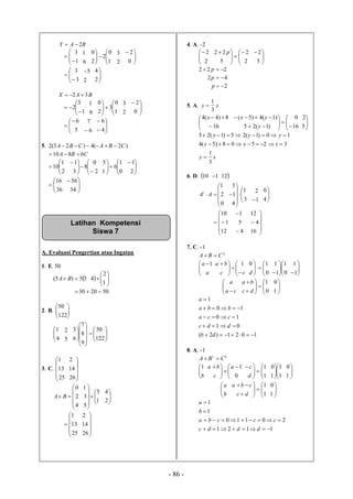 - 86 -
BAY 2





1
3
6
1






1
0
2
2
0
2
3



0
2





3
3
2
5



2
4
BAX 32 






1
3
2
6
1








1
0
3
2
0
2
3




0
2





5
6
6
7
 





4
6
5. )2(4)23(2 CBACBA 
CBA 6810 




2
1
10 






2
0
8
3
1






0
1
6
1
5



2
1




36
16



34
56
A. Evaluasi Pengertian atau Ingatan
1. E. 50
35)5( BA  








1
2
4
502030 
2. B. 





122
50



4
1
5
2




















122
50
9
8
7
6
3
3. C.





25
13
1





26
14
2






4
2
0
BA 








1
5
5
3
1



2
4






25
13
1





26
14
2
4. A. -2



2
2






2
2
5
22 p



5
2
222  p
42 p
2p
5. A. xy
3
1






16
8)4(4 x









16
0
)1(25
)1(4)5(
y
yx



5
2
xy
xxx
yyy
3
1
32508)5(4
10)1(25)1(25



6. D. 10 1 12






0
2
1
AAt










3
1
4
1
3
1
2




4
0






12
1
10
4
5
1








16
4
12
7. C. -1
2
CBA 


 
a
a 1







cc
ba 1



d
0




0
1






 0
1
1
1



1
1



ca
a








0
1
dc
ba



1
0
1021)2(
01
10
10
1





db
ddc
cca
bba
a
8. A. -1
2
CBA t




b
1


 



0
1a
c
ba






1
1
d
c






1
1
1
0



1
0



b
a








1
1
dc
cba



1
0
1121
20110
1
1




dddc
cccba
b
a
Latihan Kompetensi
Siswa 7
 