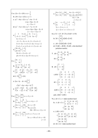 - 88 -
3. a.
2
7
)10()32(  aa
b. 1)32()230(  aa
c. 054)5()4( 22
 aaaa
0)1)(5(  aa
1;5  aa
d. 067)6()7( 33
 aaaa
0)3)(2)(1(  aaa
3;2;1  aaa
e. 



 3
3
b 










c
c
b
d
5
3
3
5






13
1
a
a
621515
21323133
25353
133




ddad
aaab
bbcb
cc
f. 













6
2
8
43
ab
b
168268
2243


aaab
bb
4. a. 


o
bo



bc
o
b. 


20
4
2
1






10
2
8
8



4
4
c. 


27
11








0
1
20
8






27
11
1
1





47
19
d. (1 9) )14(
1
5






e.  hyax   






y
x
bydx
 22
bydxyhxyax 
f. 


6
15
3
1








3
2
2
5






18
45
3
1
0
4



24
60
5. a. 6;5
18
20
3
4
















yx
y
x
b. 3;4
11
8
41
2














yx
y
x
c.
















24
186
2
18
4
6
yx
yx
yx
yx
6;22010  yxx
d. 473
7
10
3
3














xx
x
yx
1043103  yyx
2y
e. 













16
14
24
24
xy
yx
1624
1424


xy
yx


1
2
186  y
2;3  xy
f. 


y
xy
3 


1
2x
= 




3
2



1
4
222
133


xxxy
yy
6. a. 5A = (15 20 25); (5A)B = (110)
b.    1105;
5
10
15
5 










 BAB
c.     1105;22  ABAB
d.      ABBABA 555  ; sifat distributif
perkalian matriks.
7. 



1
0
AB 





0
0
0
0
0
0
0







0
0
BA 0
0
0



8.






1
1
2
AB





15
18
1






31
35
4
)( CAB
2
2
4

12
21
5







11
22
7






7
4
7
BC
2
0
2
 7
2
0







8
2
1






31
35
4
)(BCA
2
2
4

12
21
5







11
22
7
jadi, (AB)C=A(BC)
9. a. ACB  )( tidak memberi hasil
b. 



3
1
)( CBA 


4
2



5
8
7
10



9
12




44
18
58
24



72
30
c. )()( ACAB 




19
9
26
12






25
9
33
15
32
12



39
15




44
18
58
24



72
30
d. CABA  tidak memberi hasil
 