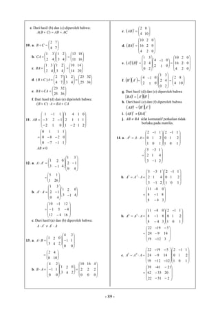 - 89 -
e. Dari hasil (b) dan (c) diperoleh bahwa:
ACABCBA  )(
10. a. 




4
2
CB 



7
7
b. 



2
1
CA 





3
1
4
3



4
2




11
13



16
18
c. 




2
1
BA 







3
1
4
3




4
2





14
10




20
14
d. 




4
2
)( ACB 







3
1
7
7








25
23
4
2




36
32
e. 



25
23
CABA 


36
32
f. Dari hasil (d) dan (e) diperoleh bahwa:
CABAACB  )(
11.







2
3
1
AB
1
2
1











1
2
1
0
1
1
2
1
4
 1
1
1





2
1
0






0
0
0
7
8
1


1
2
1







1
0
1
0AB
12. a. 



3
1t
AA
1
2
 







0
2
1
4
0






4
1
3




1
5



26
1
b.






0
2
1
AAt









3
1
4
1
3
1
2




4
0






12
1
10
4
5
1








16
4
12
c. Dari hasil (a) dan (b) diperoleh bahwa:
AAAA
tt

13. a. 



3
1
BA
4
2








0
1
4
2
0





0
1
2




8
2



10
4
b.






0
1
4
AB 







3
1
0
1
2
4
2








0
2
10
2
0
0
2
16





0
2
4
c.   



4
2t
AB 


10
8
d.  






4
16
10
t
BA
2
2
2





0
0
0
e. 






0
2
1
tt
BA 








2
4
2
4
3
1
1









4
16
10
0
0
2
2
2





0
0
0
f.   




2
4tt
AB
1
1









0
2
1
0
0










4
2
2
4
3




10
8
g. Dari hasil (d) dan (e) diperoleh bahwa
    ttt
BABA 
h. Dari hasil (c) dan (f) diperoleh bahwa
    ttt
ABAB 
i.    tt
BAAB 
j. BAAB  sifat komutatif perkalian tidak
berlaku pada matriks.
14. a.






1
0
2
2
AAA
0
1
1










1
0
2
1
2
1
0
1
1





1
2
1






3
2
5
1
1
3







2
4
1
b.






3
2
5
23
AAA
1
1
3












1
0
2
2
4
1
0
1
1





1
2
1






8
8
11
4
1
8








3
8
0
b.






8
8
11
34
AAA
4
1
8













1
0
2
3
8
0
0
1
1





1
2
1






19
24
22
12
9
19








3
14
5
c.






19
24
22
45
AAA
12
9
19















1
0
2
12
14
5
0
1
1





1
2
1






22
62
39
31
33
41










2
20
21
 