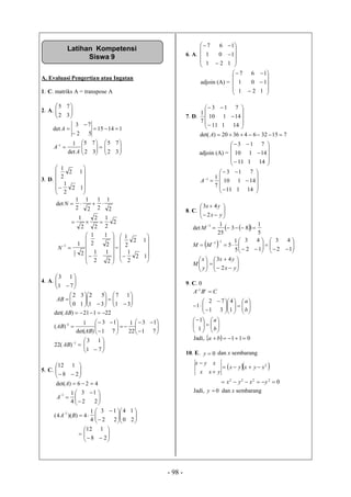 - 98 -
A. Evaluasi Pengertian atau Ingatan
1. C. matriks A = transpose A
2. A. 





32
75
11415
52
73
det 


A







32
75
det
11
A
A 





32
75
3. D.












 12
2
1
12
2
1
2
1
2
1
2
1
2
1
det N
2
2
1
2
2
2
1
















2
1
2
1
2
1
2
1
2
1
2
1
1
N =












 12
2
1
12
2
1
4. A. 





71
13




















31
17
31
52
10
32
AB
22121)det( AB

















71
13
22
1
71
13
)det(
1
)( 1
AB
AB
1
)(22 AB 





71
13
5. C. 





 28
112
426)det( A












22
13
4
11
A




















20
14
22
13
4
1
4))(4(
1
BA
 





 28
112
6. A.













121
101
167
adjoin (A) =













121
101
167
7. D.













14111
14110
713
7
1
71532643620)det( A
adjoin (A) =













14111
14110
713














14111
14110
713
7
11
A
8. C. 







yx
yx
2
43
  
 




































yx
yx
y
x
M
MM
M
2
43
12
43
12
43
5
1
5
5
1
83
25
1
det
11
1
9. C. 0








































b
a
b
a
CBA t
1
1
1
4
31
72
1
1
Jadi,   011 ba
10. E. 0y dan x sembarang
  
02222
2




yxyx
xyxyx
yxx
xyx
Jadi, 0y dan x sembarang
Latihan Kompetensi
Siswa 9
 