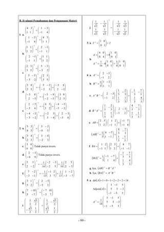 - 99 -
B. Evaluasi Pemahaman dan Penguasaan Materi
1. a.






































11
34
41
31
41
31
11
34
1
1
b.






































21
11
11
12
11
12
21
11
1
1
c.






































53
32
23
35
23
35
53
32
1
1
d.


























































52
83
52
83
32
85
32
85
32
25
52
83
1
1
e.




























































43
32
43
32
23
34
23
34
23
34
43
32
1
1
2. a. 














58
35
58
35
1
b. 














32
43
32
43
1
c. 





86
43
Tidak punya invers.
d. 







96
32
Tidak punya invers.
e. 






















52
32
16
1
52
32
16
1
22
35
1
f. 






















73
21
13
1
73
21
13
1
13
27
1
g. 














35
52
25
13
1
h. 
















75
107
75
107
1
i.




























2
1
2
3
2
3
2
1
2
1
2
3
2
3
2
1
1
j.




























2
1
2
1
2
1
2
1
2
1
2
1
2
1
2
1
1
3. a. II 






10
011
b.



























10
01
4
1
10
01
4
16
1
10
01
4
40
04
1
A
A
4. a. 








21
321
A
b. 




 

11
21
3
11
B
c.




































3
4
3
1
3
7
3
1
3
1
3
1
3
2
3
1
21
3211
BA
d.





































3
1
3
1
3
7
3
4
21
32
3
1
3
1
3
2
3
1
11
AB
e. 





















41
71
11
21
21
32
AB
 
























3
1
3
1
3
7
3
4
11
74
3
11
AB
f. 




















11
74
21
32
11
21
BA
 


















 


3
4
3
1
3
7
3
1
41
71
3
11
BA
g. Iya,   111 
 ABAB
h. Iya,   111 
 BABA
5. a.  14222181det A















351
335
513
Adjoin A















351
335
513
14
11
A
 
