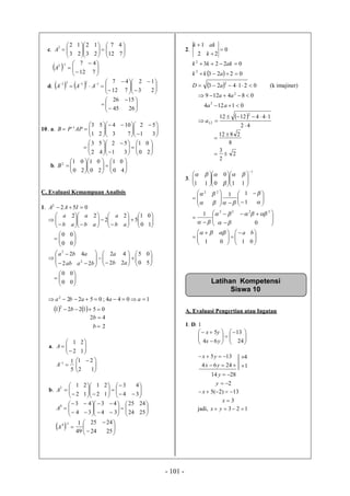 - 101 -
c. 


















712
47
23
12
23
122
A
  











712
4712
A
d.     





















23
12
712
4712131
AAA









2645
1526
10. a. 












 






 
31
52
73
104
21
531
APPB





















20
01
31
52
42
53
b. 


















40
01
20
01
20
012
B
C. Evaluasi Kemampuan Analisis
1. 0522
 IAA


































00
00
10
01
5
2
2
22
ab
a
ab
a
ab
a
































00
00
50
05
22
42
22
42
2
2
ab
a
baab
aba
  051221
1044;0522
2
2


b
aaaba
2
42


b
b
a. 







12
21
A
5
11

A 




 
12
21
b. 



























34
43
12
21
12
212
A
  
































2524
2425
49
1
2524
2425
34
43
34
43
14
4
A
A
2. 0
22
1



k
akk
  0223
0223
2
2


akk
akkk
  021423
2
 aD (k imajiner)
 
42
1441212
01124
084129
2
2,1
2
2





a
aa
aa
2
2
3
8
2812



3.
1
110
0
11


















 













 
































0101
0
1
1
11
2222
22
ba







A. Evaluasi Pengertian atau Ingatan
1. D. 1














24
13
64
5
yx
yx


2464
135
yx
yx
1
4


2
2814


y
y
3
13)2(5


x
x
jadi, 123 yx
Latihan Kompetensi
Siswa 10
 