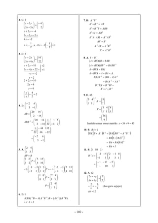 - 102 -
2. C. 1














2
4
53
5
yx
yx


253
45
yx
yx
1
2
1
22
2
1
24







xx
x
3. C. 2














22
10
43
2
yx
yx


2243
102
yx
yx
1
2


2
2


x
x
2
2
4
4
82
1022









x
y
y
y
y
4. D. 







13
62










162
1620
AB



















24
51
22
1
162
16201
ABB









2266
13244
22
1











13
62
5. A. 





31
42
BAP 
















104
135
21
31
P





























104
135
11
32
1
21
31
11
32
1 P
















31
42
10
01
P









31
42
P
6. D. I
))(()()( 11111
BBAABBAABBAA 

III 
7. D. 21
BA
21
211
2
211
22
12
12
BAX
BAAXA
BAX
ABAAXIAA
ABIA
ABBBBA
ABBA












8. A.
1
BI
ABAABXAA
BAIBXAA
BABBBBBXAA
BABBBXAA




 11
)(
)(
11
)( 
 AABABXAA
11 
 AABAA
 
BIBBXB 11
1
 BIX
9. E. 45













1
8
11
43
1
X













1
8
11
43
X







9
36
Jumlah semua unsur matriks 45936 x
10. B. IBA 
     11111 
 BABBBABABBA
  
 
IBA
BABABA
BAIBA





1
1
11. B.  3101





 









131
012
31
521
AB





 

3101
5171
12. A. 12














7
5
6
2
ybx
ayx
6
2 b
a
 (dua garis sejajar)
12ab
 