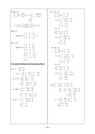 - 103 -
13. D. (1 2)


























6
10
11
21
1
6
10
11
21
XX







4
2
 21
2
1
4
2
2
1
2
1




























ttt
XY
14. C. A
Adjoin AA 









 

344
101
334
)(
15. A.
t
A3
Adjoin














366
636
663
)(A














122
212
221
3
t
A3
B. Evaluasi Pemahaman dan Penguasaan Materi
1. a. 






32
65
3
11
A

















156
189
52
631
)(
3
1
11
A
b. 














21
53
32
65
3
111
BA

















3
4
3
13
1
3
43
139
3
1
c.
1
1
31
52
52
63
)(
























AB












 


01
35
3
1
51
30
1
d. 














32
65
3
1
21
5311
AB








01
35
3
1
2. a. BAX 














13
32
35
12
X

















13
32
25
13
X









134
83















13
32
35
12
Y
BYA















35
12
13
33
Y








01
711
b. BAX 














23
12
24
49
X

















23
12
42
21
2
1
X









1117
58
2
1















23
12
24
49
Y
BYA

















2
1
42
21
23
12
Y









157
84 2
1
3. a. 

















 31
12
11
23
12
31
X

























 31
12
12
31
7
1
11
23
X










13
105
7
1
















31
21
5
1
13
105
7
1
X











92
2015
35
1
 