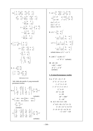 - 104 -
b. 



















 32
13
10
01
46
35
Y

















 








 32
13
56
34
38
1
10
01
Y










2128
56
38
1














10
01
1
2128
56
38
1
Y











2128
56
38
1










2128
56
38
1
4. 












 25
14
02
13
X











 

25
14
32
10
2
1
X
























2
82
7
2
2
2
5
87
25
2
1
5. 






00
00
AX



















00
00
41
82
A
tidak punya invers
Jadi, tidak ada matriks A yang memenuhi
persamaan tersebut.
6. a.













2
1
2
3
2
3
2
1
I





















10
01
2
1
2
3
2
3
2
1
(terbukti)
b. 




 






 xx
xx
xx
xx
sincos
cossin
sincos
cossin
I






10
01
(terbukti)
c. I

































10
01
2
1
2
1
2
1
2
1
2
1
2
1
2
1
2
1
(terbukti)
7. 


















10
01
db
ca
dc
ba
AA
t

















10
01
22
22
dcbdac
bdacba
(i) 1
22
ba
(ii) 1
22
dc
(iii) 0bdac
8.
1
21
211
)(









bb
aa
At










11
22
1221
1
ab
ab
baba
t
t
aa
bb
baba
A


















12
12
1221
1 1
)(










11
22
1221
1
ab
ab
baba
terbukti bahwa tt
AA )()( 11 

9.
11
))(()( 
 CABABC
111 
 ABC (terbukti)
10. BAAB 
1111
11
)()(




BAAB
BAAB
(terbukti)
C. Evaluasi Kemampuan Analisis
1. a. BIAXX 
)(1
1
11
1
1
1
1
11















ABX
XBBAB
XBA
XBAXX
BAX
IBIIAXI
BIAXI
BIAXXX
b. )2(2)( BABXA 
BAAABX
AABXAA
11
11
42
)2(2)(




BBAIBBX  1
42
BIA )4(2 1
 
 