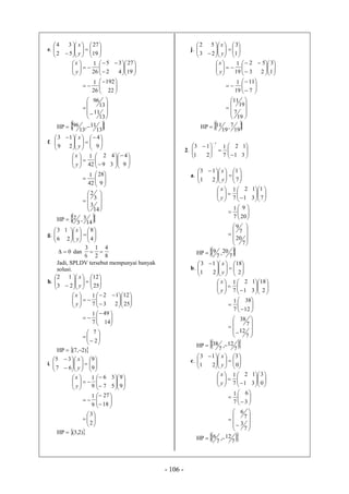 - 106 -
e. 

















 19
27
52
34
y
x


























19
27
42
35
26
1
y
x



















13
11
13
96
22
192
26
1
HP   13
11,
13
96 
f. 






















 
9
4
29
13
y
x



















9
4
39
42
42
1
y
x


















14
3
3
2
9
28
42
1
HP   14
3,
3
2
g. 























4
8
26
13
y
x
0 dan
8
4
2
1
6
3

Jadi, SPLDV tersebut mempunyai banyak
solusi.
h. 

















 25
12
23
12
y
x


























25
12
23
12
7
1
y
x

















2
7
14
49
7
1
HP  )2,7( 
i. 

























9
9
67
35
y
x




















9
9
57
36
9
1
y
x


















2
3
18
27
9
1
HP  )2,3(
j. 

















 1
3
23
52
y
x


























1
3
23
52
19
1
y
x




















19
7
19
11
7
11
19
1
HP   19
7,
19
11
2. 











 

31
12
7
1
21
13
1
a. 






















 
7
1
21
13
y
x



















7
1
31
12
7
1
y
x


















7
20
7
9
20
9
7
1
HP   7
20,
7
9
b. 






















 
2
18
21
13
y
x

























2
18
31
12
7
1
y
x




















7
12
7
38
12
38
7
1
HP   7
12,
7
38 
c. 
















 
0
3
21
13
y
x

























0
3
31
12
7
1
y
x




















7
3
7
6
3
6
7
1
HP   7
12,
7
6 
 