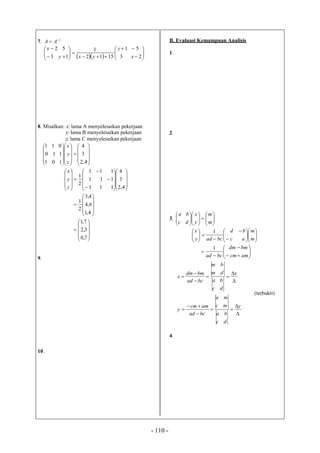 - 110 -
7. 1
AA
   




















23
51
1512
1
13
52
x
y
yxy
x
8. Misalkan: x: lama A menyelesaikan pekerjaan
y: lama B menyelesaikan pekerjaan
z: lama C menyelesaikan pekerjaan































4,2
3
4
101
110
011
z
y
x


































4,2
3
4
111
111
111
2
1
z
y
x











4,1
6,4
4,3
2
1











7,0
3,2
7,1
9.
10.
B. Evaluasi Kemampuan Analisis
1.
2.
3. 

















m
m
y
x
dc
ba



























m
m
ac
bd
bcady
x 1










amcm
bmdm
bcad
1












y
dc
ba
mc
ma
bcad
amcm
y
x
dc
ba
dm
bm
bcad
bmdm
x
(terbukti)
4.
 