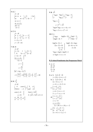 - 76 -
5. E. 2
BAt



 
m
nm







 nnm
n
2
1




3
2
1
m


3
1
nm
nm
42 m
2m
6. C.16
tt
BA 



4
4
2
2






y
4
7
3
2
x



7
3
164
4;2
2


x
y
yx
7. D. 20
t
BA 


 
0
2yx






 0
4
2
1
yx 


6
1


62
42
yx
yx 2
25  y
5
2
y
5
16
x
 22
383 yxyx 
20
5
2
3
5
2
5
16
8
5
16
3
22

























8. D.
3
2
2
BA 




4
sin
6
b 






 23
6
3
cos 3
a



3
8
8cos 3
a 23sin 3
b
16a 62322
1
 bb
3
2
2
3
8
6
16

b
a
9. D. 3




1
4logx







1
log
log
log 4
3
2
z
y
z




2
1
2
2
1
log3
y
33 2
1
y
4;4log4log 4
 zxzx
422log 22
 zz
10. C. 6




 )4log(
log
b
ax






a
ba
log
log
1
)22log(



1
1
1)22log( a ab log)4log( 
10)22( a 6)4(  ab
122 a 10b
6a
110logloglog  bax
616log  xx
B. Evaluasi Pemahaman dan Penguasaan Materi
1. A = C
B = D
E = F
G = H
I = J
2. a. x  23 y 6
263;2  yyx
b. x   yy 42 4
6244
242


yx
yy
c. 













7
3
3
6
y
x
473
336


yy
xx
d. 













12
8
yx
yx


12
8
yx
yx
2;10202  yxx
e. 


0
2x






0
4
6
y



6
1
1;242  yxx
 