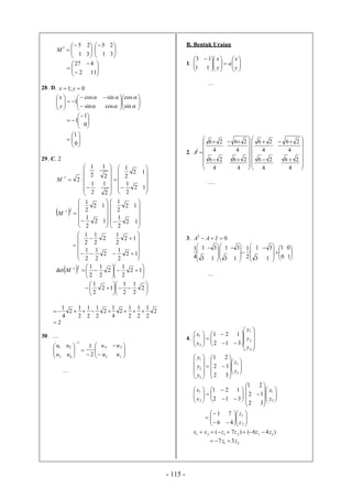 - 115 -







31
252
M 





31
25











112
427
28. D. 0;1  yx
























sin
cos
cossin
sincos
1
y
x














0
1
0
1
1
29. C. 2





























12
2
1
12
2
1
2
1
2
1
2
1
2
1
2
1
M
 















12
2
1
12
2
1
21
M












 12
2
1
12
2
1















12
2
1
2
2
1
2
1
12
2
1
2
2
1
2
1
  




 




 
12
2
1
2
2
1
2
1
det
21
M












 2
2
1
2
1
12
2
1
2
2
1
2
1
2
1
2
4
1
2
2
1
2
1
2
1
2
4
1

2
30. …
















13
24
1
43
21
2
1
uu
uu
uu
uu
…
B. Bentuk Uraian
1. 






















 
y
x
a
y
x
11
13
…
2.

















4
26
4
26
4
26
4
26
2
A
















4
26
4
26
4
26
4
26
….
3. 0
2
 IAA







 
13
31
4
1








 
13
31














 
10
01
13
31
2
1
…
4.
























3
2
1
2
1
312
121
y
y
y
x
x



























2
1
3
2
1
32
12
21
z
z
y
y
y














312
121
2
1
x
x

















2
1
32
12
21
z
z















2
1
46
71
z
z
)46()7( 212121
zzzzxx 
21
37 zz 
 