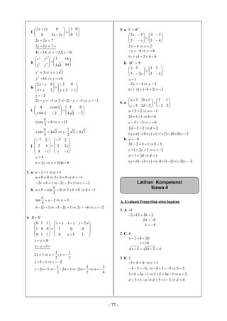 - 77 -
f. 

 
0
22 yx






 0
7
22
0
yx 


7
0


722
722
yx
yx
0;5,3144  yxx
g.




3
2
x
x








33
3
3
2
y
y



64
16
332
 xx
4162
 yy
h. 




x
yx
3
2








2
3
2
0
y 


x
0
2x
13)2(232  yyyx
i. 



4
sin
4
y 






 24
4
2
cos 3
x



2
6
126
3
cos  xx

242
2
1
24
4
sin  yy

j.





4
2
7











 y
x 2
7
1
2





1
2
2
y
8)4(22
4


xyx
y
3. a. 312  aa
213212
3030


ccbc
bbba
b. 3030
2
cos  bbba

32
4
tan  aa

24212312  ccccb
4. t
SR 





0
1
0
1
0
1




 






0
1
1
0
1 yx
3
0


z
yx





1
0
2wy


1
0
yx
yx
2
1
;
2
1
12  yxx
213  zz
4
3
2
3
212
2
1
12  wwwwy
5. a.
t
WV 



3
2x








3
45
y 




4
5
242  xx
44  yy
642)( yx
b. NM
t




5
x






 5
1
2
3
y 


4
3
1x
242  yy
2)24()( yx
6. a. 




3
3
c
a









3
2
22
12
d
b



2
1
2)00()21()()(
2222
033
0112
123





cbda
dd
cc
bb
aa
b. 8a
2))2(3()18()()(
121
2321
3122




cbda
ddd
ccc
bbb
A. Evaluasi Pengertian atau Ingatan
1. A. -4
22122  k
82 k
4k
2. C. 4
2082 x
14x
42142 x
3. E. 2
421515
21323133
25353
1341




ddad
aaab
bbcb
cc
Latihan Kompetensi
Siswa 4
 