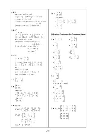 - 78 -
4. C. 0
2132121
332
35125
12




rsrsrrrr
sssss
qqqpqqq
ppppp
1 r
0)13()31()()(  rqsp
5. D. 3
2
tt
BBA 




b
a
2 









12
32
3
4
a
bc
c 









 12
32
7 a
bc
b
a




7b
a
2424  aaaa
)12(2212)12(2  abaab
5122 b
)7(237)7(3  bcbbc
)75(23  c
3
28  c
6. A. -2





1
0
CBA
t




0
0




b
1



 




0
1a
c
ba








1
1
d
c








1
0
1
0




0
0
2b
2131
30210
1111



dddc
cccba
aa
7. A. 




2
2



4
3
8. E. 



7
4




10
3
CBA  )(








3
2






2
5
2
1











2
3
2
4



6
2





7
4




10
3
9. C. t
QP )( 




3
2tt
QP 






4
4
1
4







1
6
1
3



2
7
 








4
2t
QP 





3
4
1
3
t







1
4




7
6







1
6
2
1
t



2
7
Jadi,  ttt
QPQP 
10. D. 


4
8



13
8
)( CBA 





3
1












6
4
4
2









5
3
7
5








2
1





4
8




13
8
B. Evaluasi Pemahaman dan Penguasaan Materi
1. a. 2 12 5 g. 


0
x



0
4y
b.










1
6
2
h. 


6
2



8
4
c. 


2
5



2
6
i. 


4
2



2
5
d. 



2
5




2
1
j. 



6
3
1
5




6
5
e. 



4
1
2
1



2
1
f. 



a
a
2
3






b
b
2
2. a.













3
2
1
b. 1 4 5
c.  nm  0 mn 
d. 


1
4



2
1
e. 


1
1
0
2



4
3
f.







6
4
1
1
0
2







6
1
3
3. a.






7
4
1
BA
8
5
2











1
4
7
9
6
3
2
5
8





3
6
9






8
8
8
10
10
10





12
12
12
 