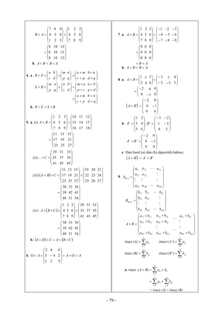 - 79 -






1
4
7
AB
2
5
8











7
4
1
3
6
9
8
5
2





9
6
3






8
8
8
10
10
10





12
12
12
b. ABBA 
4. a. 



c
a
SR 





p
m
d
b








pc
ma
q
n





qd
nb





p
m
RS 







c
a
q
n










cp
am
d
b






dq
bn







pc
ma






qd
nb
b. RSSR 
5. a. (i)






7
4
1
BA
8
5
2











16
13
10
9
6
3
17
14
11





18
15
12






23
17
11
25
19
13





27
21
15
(ii)






41
35
29
... C
43
37
31





45
39
33
(iii)  






23
17
11
CBA
25
19
13











25
22
19
27
21
15
26
23
20





27
24
21






48
39
30
51
42
33





54
45
36
(iv)  






7
4
1
CBA
8
5
2











41
35
29
9
6
3
43
37
31





45
39
33






48
39
30
51
42
33





54
45
36
b.    CBACBA 
6.






1
3
2
AO
2
4
4
 AOA 





5
2
6
7. a.






7
4
1
BA
8
5
2














7
4
1
9
6
3
8
5
2











9
6
3






0
0
0
0
0
0





0
0
0
AB 
b. ABBA 
8. a. 



2
1
BA
4
3








2
3
6
5
5
1




3
4




0
2
1
4




9
9
 






9
4
2
t
BA






9
1
0
b.






5
3
1
t
A











4
1
3
;
6
4
2
t
B







3
5
2






9
4
2
tt
BA






9
1
0
c. Dari hasil (a) dan (b) diperoleh bahwa:
  ttt
BABA 
9.








1
21
11
m
nm
a
a
a
A

2
22
12
ma
a
a










mn
n
a
a


1








1
21
11
m
nm
b
b
b
B

2
22
12
mb
b
b










mn
n
b
b


1











11
2121
1111
mm ba
ba
ba
BA

22
2222
1212
mm ba
ba
ba















mnmn
nn
ba
ba


11
trace (A) 

n
i
ii
a
1
;trace 

n
i
ii
t
aA
1
)(
trace (B) 

n
j
jj
b
1
;trace 

n
j
jj
t
bB
1
)(
a. trace 


n
i
iiii baBA
1
)(



n
j
jj
n
i
ii ba
11
= trace (A) + trace (B)
 