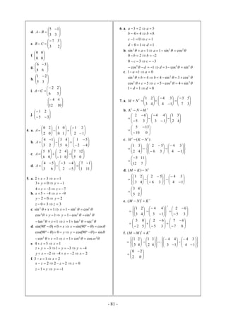 - 81 -
d. 



3
5
BA 


3
1
e. 




3
7
CB 



2
3
f. 



0
0




0
0
g. 


8
6



6
3
h. 



5
1




3
2
i. 




6
2
CA 



5
2



12
4



10
4
j. 





5
1




3
2
4. a. 



2
0
A 





0
1
0
2






2
1
1
0



1
2
b. 



3
4
A 





5
3
2
1







2
1
6
4





4
5
c. 



6
5
A 






1
2
0
8






5
7
0
4



0
12
d. 



3
4
A 





2
3
6
5








1
7
5
4



11
1
5. a. 132  xx
734
103


zz
yy
b. 945  xx
330
202


zz
yy
c.  222
cossin11sin  xx
 222
sincos11cos  yy
 222
sectan11tan  zz
d.  cos)90sin(0)90sin(  xx
 sin)90cos(0)90cos(  yy
 222
coscot11cot eczz 
e. 154  zz
4313  yyyz
2242  xxxy
f. 213  xx
11
0222


yyz
zzzx
6. a. 523  aa
110
101
844



dd
cc
bb
b.  222
cossin11sin  aa
 222
sincos11cos
330
220



dd
cc
bb
c. 011  aa
 222
cos3sin44sin  bb
 222
sin4cos55cos  cc
011  dd
7. a. 




3
1t
NM 







4
4
4
2








 7
3
1
3




3
5
b.
tt
MNK 






5
2








3
4
3
6








 2
1
1
4




4
3






10
5




0
13
c. )( tt
NKM 





2
1




4
3








6
2








4
4
3
5








1
3





12
5




7
11
d.
t
NKM  )(









3
1









6
2
4
2













4
4
3
5




1
3





5
3




2
4
e.
tt
KNM  )(









3
1




4
2





3
4














 5
2
1
4
t




3
6






2
5









5
2
5
0









7
7
3
6




8
6
f.
tt
KMM  )(









3
1




4
2





2
1

















3
4
4
3








 4
4
1
4








1
3





2
0




0
2
 