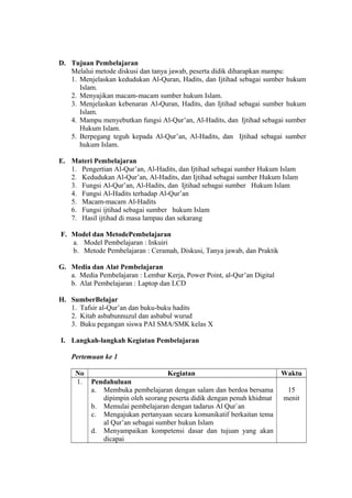 D. Tujuan Pembelajaran
Melalui metode diskusi dan tanya jawab, peserta didik diharapkan mampu:
1. Menjelaskan kedudukan Al-Quran, Hadits, dan Ijtihad sebagai sumber hukum
Islam.
2. Menyajikan macam-macam sumber hukum Islam.
3. Menjelaskan kebenaran Al-Quran, Hadits, dan Ijtihad sebagai sumber hukum
Islam.
4. Mampu menyebutkan fungsi Al-Qur’an, Al-Hadits, dan Ijtihad sebagai sumber
Hukum Islam.
5. Berpegang teguh kepada Al-Qur’an, Al-Hadits, dan Ijtihad sebagai sumber
hukum Islam.
E. Materi Pembelajaran
1. Pengertian Al-Qur’an, Al-Hadits, dan Ijtihad sebagai sumber Hukum Islam
2. Kedudukan Al-Qur’an, Al-Hadits, dan Ijtihad sebagai sumber Hukum Islam
3. Fungsi Al-Qur’an, Al-Hadits, dan Ijtihad sebagai sumber Hukum Islam
4. Fungsi Al-Hadits terhadap Al-Qur’an
5. Macam-macam Al-Hadits
6. Fungsi ijtihad sebagai sumber hukum Islam
7. Hasil ijtihad di masa lampau dan sekarang
F. Model dan MetodePembelajaran
a. Model Pembelajaran : Inkuiri
b. Metode Pembelajaran : Ceramah, Diskusi, Tanya jawab, dan Praktik
G. Media dan Alat Pembelajaran
a. Media Pembelajaran : Lembar Kerja, Power Point, al-Qur’an Digital
b. Alat Pembelajaran : Laptop dan LCD
H. SumberBelajar
1. Tafsir al-Qur’an dan buku-buku hadits
2. Kitab asbabunnuzul dan asbabul wurud
3. Buku pegangan siswa PAI SMA/SMK kelas X
I. Langkah-langkah Kegiatan Pembelajaran
Pertemuan ke 1
No Kegiatan Waktu
1. Pendahuluan
a. Membuka pembelajaran dengan salam dan berdoa bersama
dipimpin oleh seorang peserta didik dengan penuh khidmat
b. Memulai pembelajaran dengan tadarus Al Qur`an
c. Mengajukan pertanyaan secara komunikatif berkaitan tema
al Qur’an sebagai sumber hukun Islam
d. Menyampaikan kompetensi dasar dan tujuan yang akan
dicapai
15
menit
 