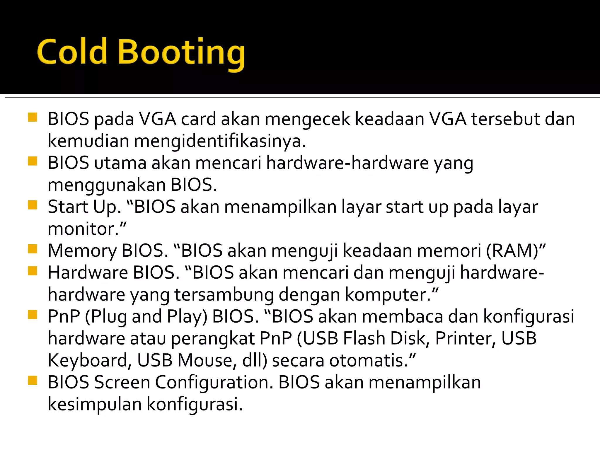  BIOS pada VGA card akan mengecek keadaan VGA tersebut dan 
kemudian mengidentifikasinya. 
 BIOS utama akan mencari hardware-hardware yang 
menggunakan BIOS. 
 Start Up. “BIOS akan menampilkan layar start up pada layar 
monitor.” 
 Memory BIOS. “BIOS akan menguji keadaan memori (RAM)” 
 Hardware BIOS. “BIOS akan mencari dan menguji hardware-hardware 
yang tersambung dengan komputer.” 
 PnP (Plug and Play) BIOS. “BIOS akan membaca dan konfigurasi 
hardware atau perangkat PnP (USB Flash Disk, Printer, USB 
Keyboard, USB Mouse, dll) secara otomatis.” 
 BIOS Screen Configuration. BIOS akan menampilkan 
kesimpulan konfigurasi. 
 