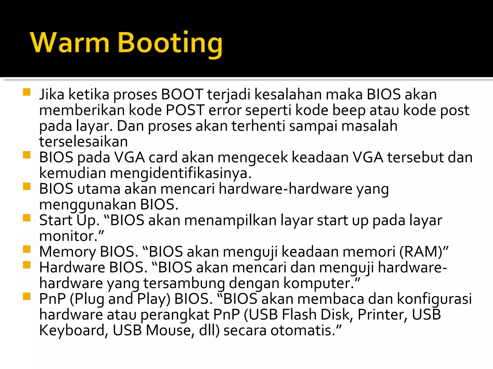  Jika ketika proses BOOT terjadi kesalahan maka BIOS akan 
memberikan kode POST error seperti kode beep atau kode post 
pada layar. Dan proses akan terhenti sampai masalah 
terselesaikan 
 BIOS pada VGA card akan mengecek keadaan VGA tersebut dan 
kemudian mengidentifikasinya. 
 BIOS utama akan mencari hardware-hardware yang 
menggunakan BIOS. 
 Start Up. “BIOS akan menampilkan layar start up pada layar 
monitor.” 
 Memory BIOS. “BIOS akan menguji keadaan memori (RAM)” 
 Hardware BIOS. “BIOS akan mencari dan menguji hardware-hardware 
yang tersambung dengan komputer.” 
 PnP (Plug and Play) BIOS. “BIOS akan membaca dan konfigurasi 
hardware atau perangkat PnP (USB Flash Disk, Printer, USB 
Keyboard, USB Mouse, dll) secara otomatis.” 
 