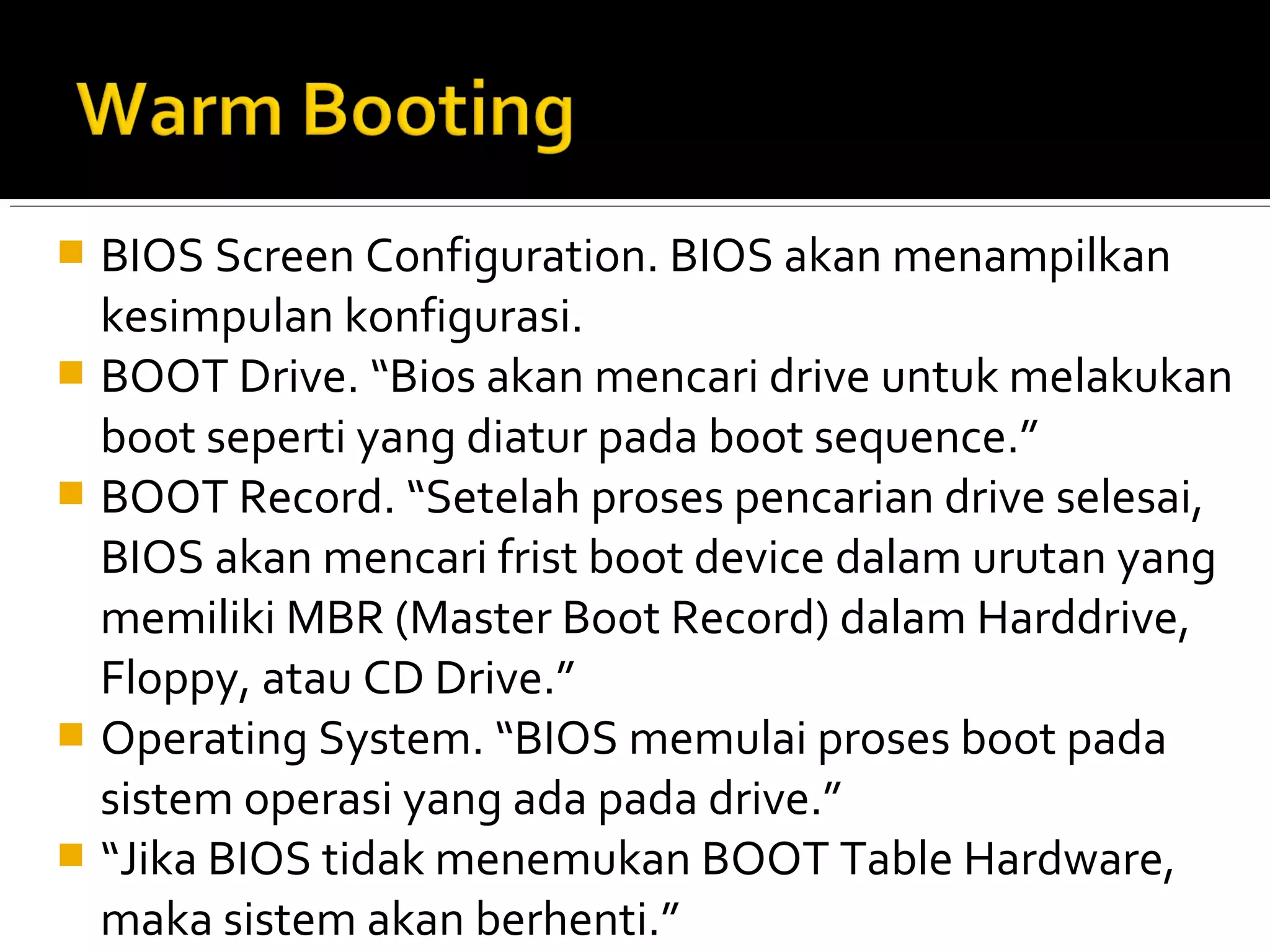  BIOS Screen Configuration. BIOS akan menampilkan 
kesimpulan konfigurasi. 
 BOOT Drive. “Bios akan mencari drive untuk melakukan 
boot seperti yang diatur pada boot sequence.” 
 BOOT Record. “Setelah proses pencarian drive selesai, 
BIOS akan mencari frist boot device dalam urutan yang 
memiliki MBR (Master Boot Record) dalam Harddrive, 
Floppy, atau CD Drive.” 
 Operating System. “BIOS memulai proses boot pada 
sistem operasi yang ada pada drive.” 
 “Jika BIOS tidak menemukan BOOT Table Hardware, 
maka sistem akan berhenti.” 
 