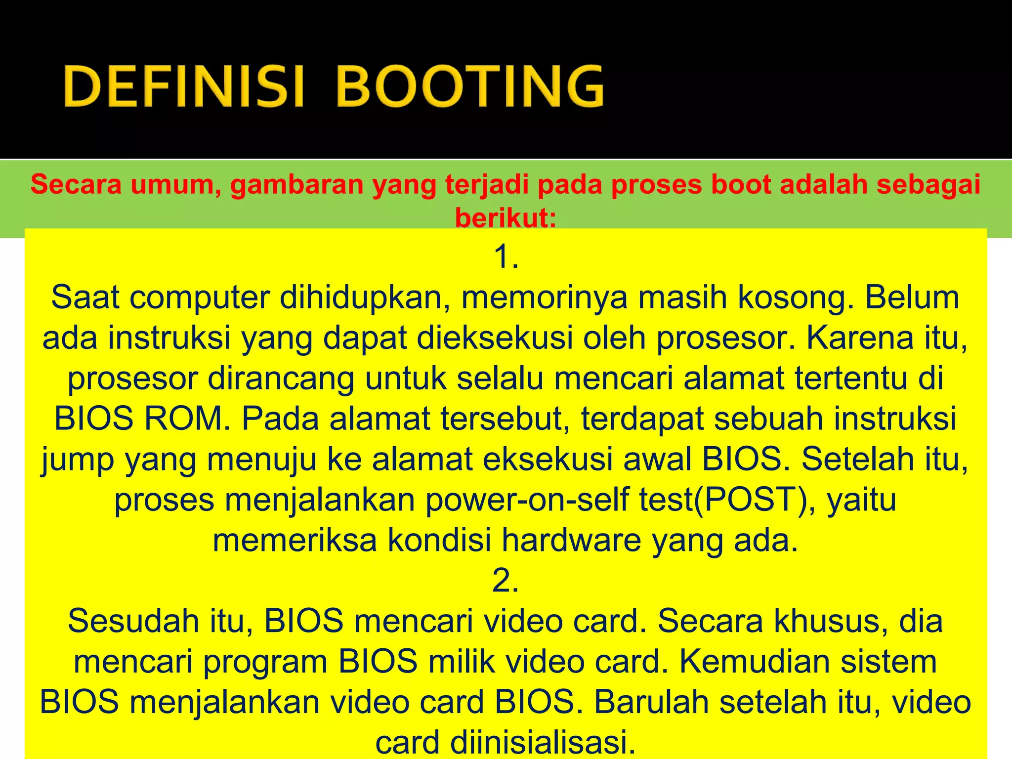 Secara umum, gambaran yang terjadi pada proses boot adalah sebagai 
berikut: 
1. 
Saat computer dihidupkan, memorinya masih kosong. Belum 
ada instruksi yang dapat dieksekusi oleh prosesor. Karena itu, 
prosesor dirancang untuk selalu mencari alamat tertentu di 
BIOS ROM. Pada alamat tersebut, terdapat sebuah instruksi 
jump yang menuju ke alamat eksekusi awal BIOS. Setelah itu, 
proses menjalankan power-on-self test(POST), yaitu 
memeriksa kondisi hardware yang ada. 
2. 
Sesudah itu, BIOS mencari video card. Secara khusus, dia 
mencari program BIOS milik video card. Kemudian sistem 
BIOS menjalankan video card BIOS. Barulah setelah itu, video 
card diinisialisasi. 
 