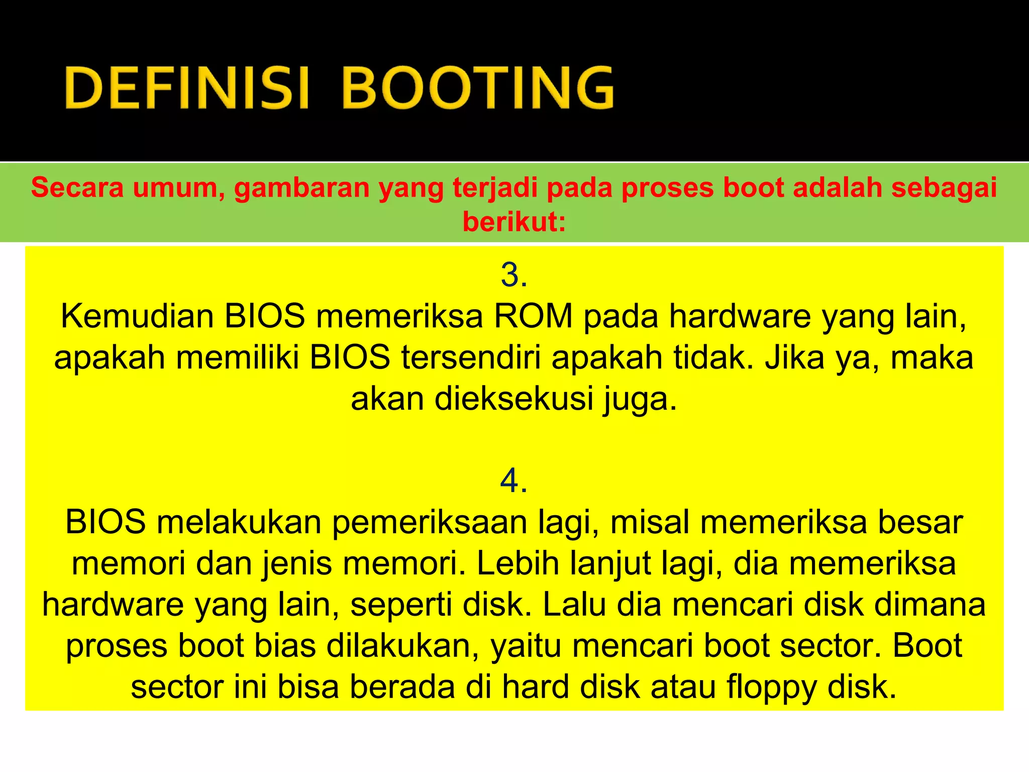 Secara umum, gambaran yang terjadi pada proses boot adalah sebagai 
berikut: 
3. 
Kemudian BIOS memeriksa ROM pada hardware yang lain, 
apakah memiliki BIOS tersendiri apakah tidak. Jika ya, maka 
akan dieksekusi juga. 
4. 
BIOS melakukan pemeriksaan lagi, misal memeriksa besar 
memori dan jenis memori. Lebih lanjut lagi, dia memeriksa 
hardware yang lain, seperti disk. Lalu dia mencari disk dimana 
proses boot bias dilakukan, yaitu mencari boot sector. Boot 
sector ini bisa berada di hard disk atau floppy disk. 
 