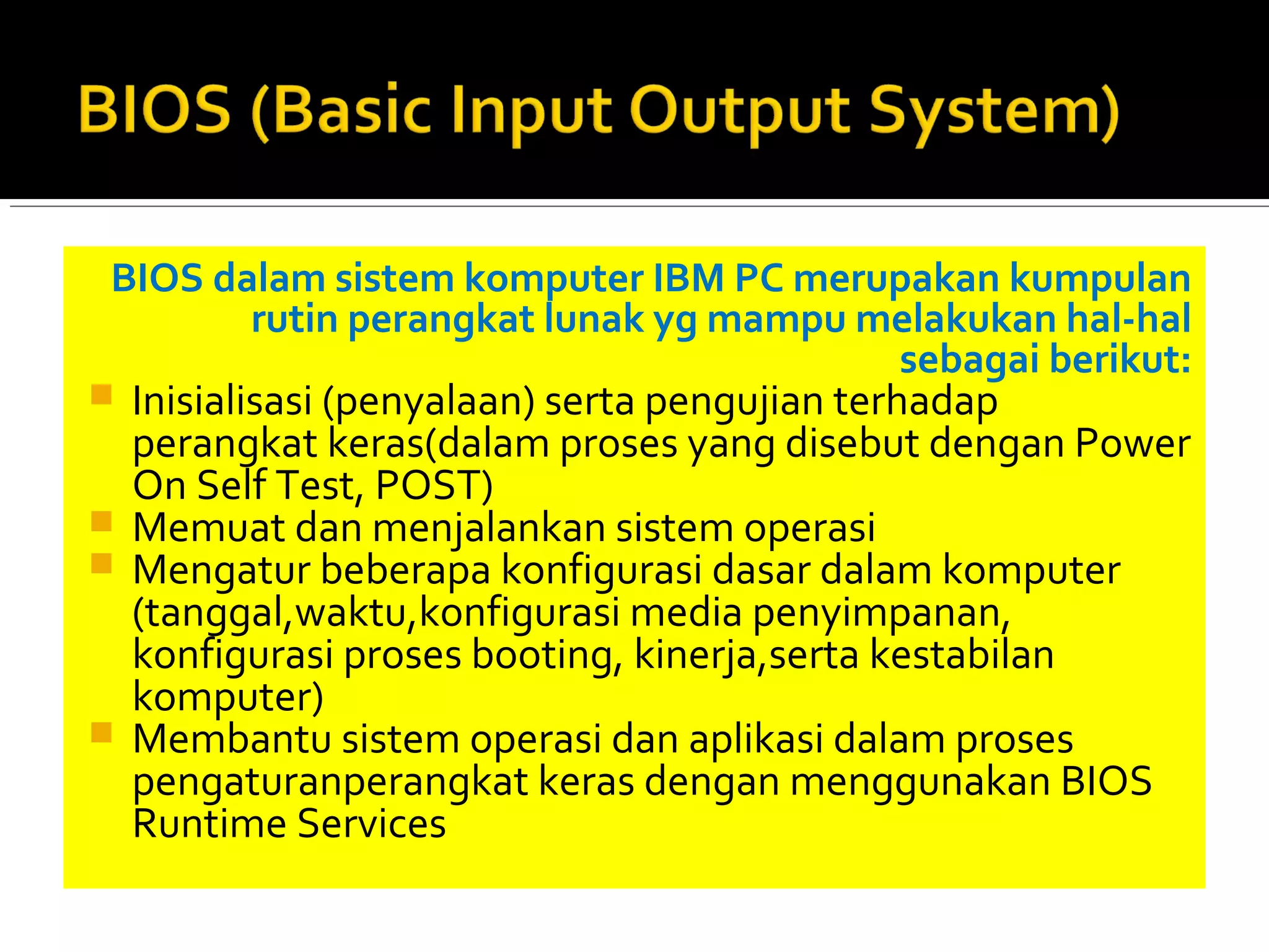 BIOS dalam sistem komputer IBM PC merupakan kumpulan 
rutin perangkat lunak yg mampu melakukan hal-hal 
sebagai berikut: 
 Inisialisasi (penyalaan) serta pengujian terhadap 
perangkat keras(dalam proses yang disebut dengan Power 
On Self Test, POST) 
 Memuat dan menjalankan sistem operasi 
 Mengatur beberapa konfigurasi dasar dalam komputer 
(tanggal,waktu,konfigurasi media penyimpanan, 
konfigurasi proses booting, kinerja,serta kestabilan 
komputer) 
 Membantu sistem operasi dan aplikasi dalam proses 
pengaturanperangkat keras dengan menggunakan BIOS 
Runtime Services 
 