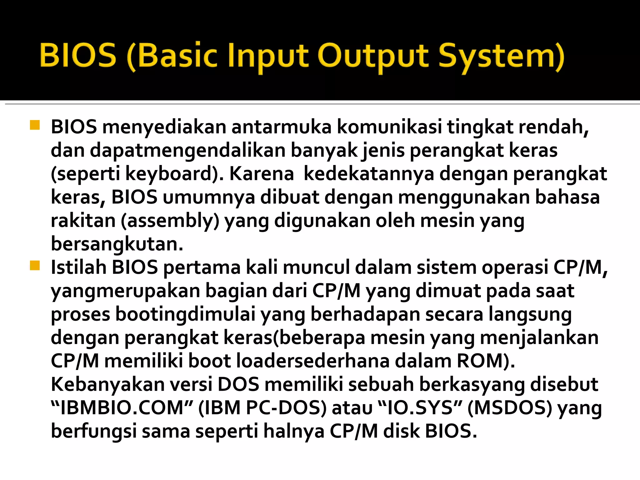  BIOS menyediakan antarmuka komunikasi tingkat rendah, 
dan dapatmengendalikan banyak jenis perangkat keras 
(seperti keyboard). Karena kedekatannya dengan perangkat 
keras, BIOS umumnya dibuat dengan menggunakan bahasa 
rakitan (assembly) yang digunakan oleh mesin yang 
bersangkutan. 
 Istilah BIOS pertama kali muncul dalam sistem operasi CP/M, 
yangmerupakan bagian dari CP/M yang dimuat pada saat 
proses bootingdimulai yang berhadapan secara langsung 
dengan perangkat keras(beberapa mesin yang menjalankan 
CP/M memiliki boot loadersederhana dalam ROM). 
Kebanyakan versi DOS memiliki sebuah berkasyang disebut 
“IBMBIO.COM” (IBM PC-DOS) atau “IO.SYS” (MSDOS) yang 
berfungsi sama seperti halnya CP/M disk BIOS. 
 