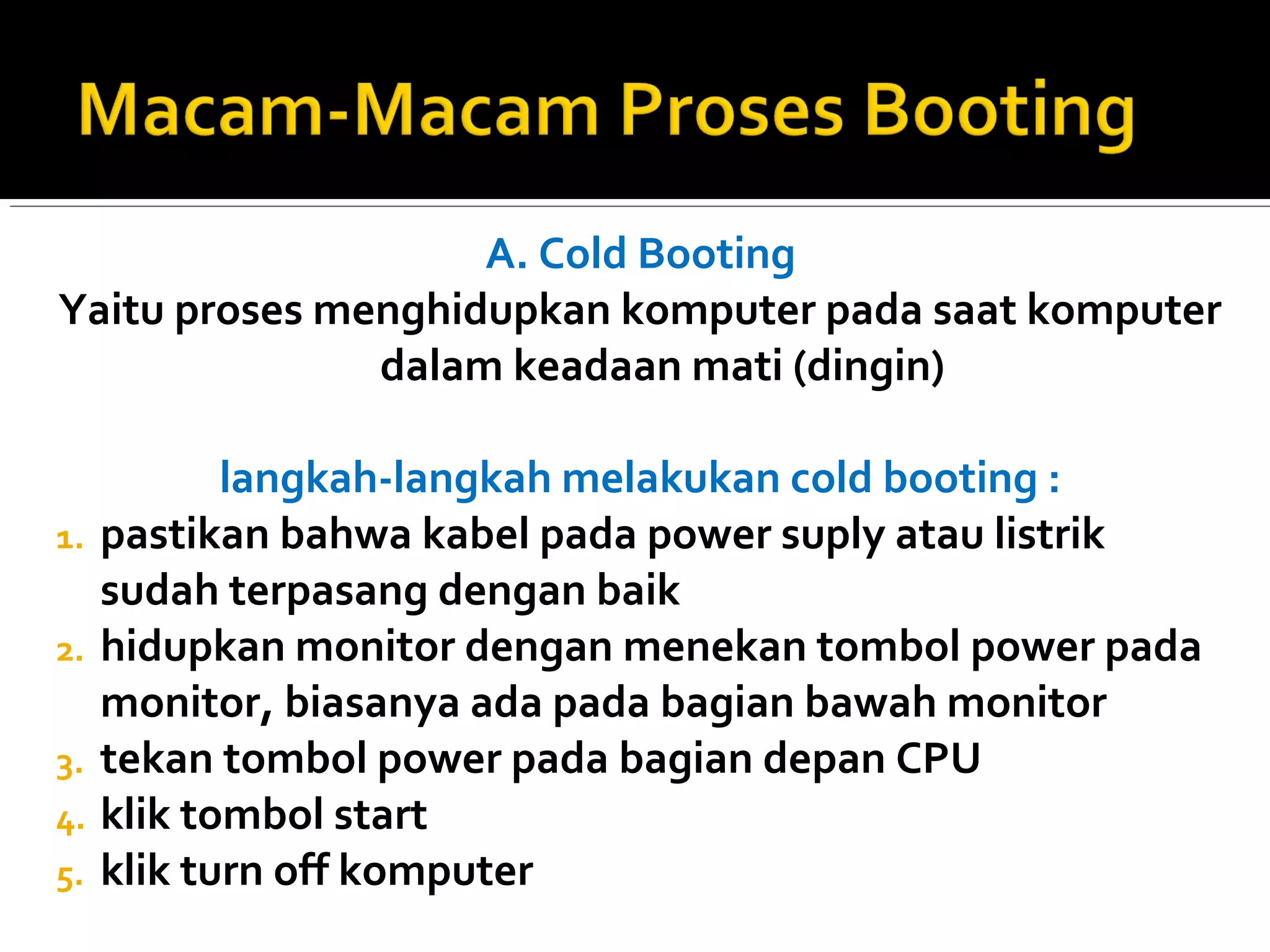 A. Cold Booting 
Yaitu proses menghidupkan komputer pada saat komputer 
dalam keadaan mati (dingin) 
langkah-langkah melakukan cold booting : 
1. pastikan bahwa kabel pada power suply atau listrik 
sudah terpasang dengan baik 
2. hidupkan monitor dengan menekan tombol power pada 
monitor, biasanya ada pada bagian bawah monitor 
3. tekan tombol power pada bagian depan CPU 
4. klik tombol start 
5. klik turn off komputer 
 