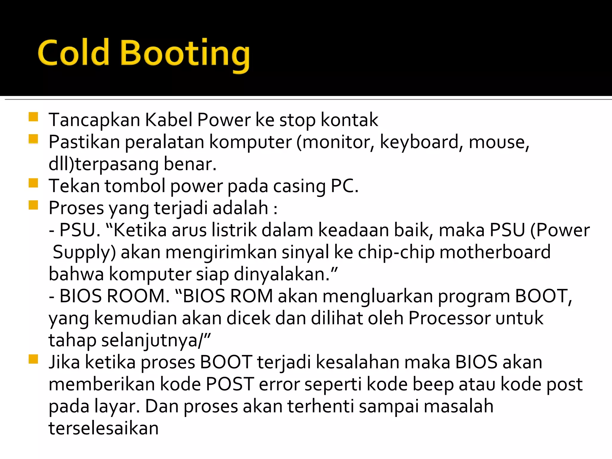  Tancapkan Kabel Power ke stop kontak 
 Pastikan peralatan komputer (monitor, keyboard, mouse, 
dll)terpasang benar. 
 Tekan tombol power pada casing PC. 
 Proses yang terjadi adalah : 
- PSU. “Ketika arus listrik dalam keadaan baik, maka PSU (Power 
Supply) akan mengirimkan sinyal ke chip-chip motherboard 
bahwa komputer siap dinyalakan.” 
- BIOS ROOM. “BIOS ROM akan mengluarkan program BOOT, 
yang kemudian akan dicek dan dilihat oleh Processor untuk 
tahap selanjutnya/” 
 Jika ketika proses BOOT terjadi kesalahan maka BIOS akan 
memberikan kode POST error seperti kode beep atau kode post 
pada layar. Dan proses akan terhenti sampai masalah 
terselesaikan 
 