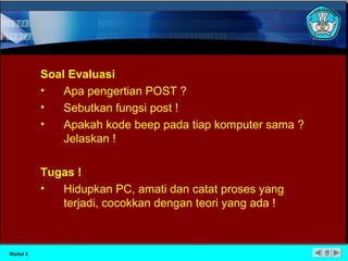 Soal Evaluasi 
• Apa pengertian POST ? 
• Sebutkan fungsi post ! 
• Apakah kode beep pada tiap komputer sama ? 
Jelaskan ! 
Tugas ! 
• Hidupkan PC, amati dan catat proses yang 
terjadi, cocokkan dengan teori yang ada ! 
Modul 3 
