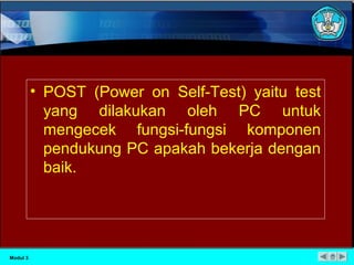 • POST (Power on Self-Test) yaitu test 
yang dilakukan oleh PC untuk 
mengecek fungsi-fungsi komponen 
pendukung PC apakah bekerja dengan 
baik. 
Modul 3 
 