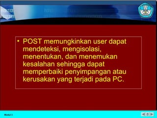 • POST memungkinkan user dapat 
mendeteksi, mengisolasi, 
menentukan, dan menemukan 
kesalahan sehingga dapat 
memperbaiki penyimpangan atau 
kerusakan yang terjadi pada PC. 
Modul 3 
 