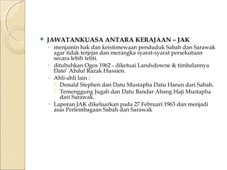  JAWATANKUASA ANTARA KERAJAAN – JAK 
◦ menjamin hak dan keistimewaan penduduk Sabah dan Sarawak 
agar tidak terjejas dan merangka syarat-syarat persekutuan 
secara lebih teliti. 
◦ ditubuhkan Ogos 1962 - diketuai Landsdowne & timbalannya 
Dato’ Abdul Razak Hussien. 
◦ Ahli-ahli lain : 
 Donald Stephen dan Datu Mustapha Datu Harun dari Sabah. 
 Temenggung Jugah dan Datu Bandar Abang Haji Mustapha 
dari Sarawak. 
◦ Laporan JAK dikeluarkan pada 27 Februari 1963 dan menjadi 
asas Perlembagaan Sabah dan Sarawak 
 
