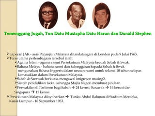 Temenggung Jugah, Tun Datu Mustapha DDaattuu HHaarruunn ddaann DDoonnaalldd SStteepphheenn 
Laporan JAK - asas Perjanjian Malaysia ditandatangani di London pada 9 Julai 1963. 
Teras utama perlembagaan tersebut ialah: 
Agama Islam - agama rasmi Persekutuan Malaysia kecuali Sabah & Swak. 
Bahasa Melayu - bahasa rasmi dan kelonggaran kepada Sabah & Swak 
mengunakan Bahasa Inggeris dalam urusan rasmi untuk selama 10 tahun selepas 
kemasukkan dalam Persekutuan Malaysia. 
Sabah & Sarawak berkuasa mengawal imigresen masing2. 
Sistem pendidikan kekal sehingga Majlis Negeri membuat pindaan. 
Perwakilan di Parlimen bagi Sabah  24 kerusi, Sarawak  16 kerusi dan 
Singapura  15 kerusi. 
Persekutuan Malaysia diisytiharkan  Tunku Abdul Rahman di Stadium Merdeka, 
Kuala Lumpur - 16 September 1963. 
 
