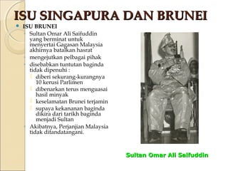 IISSUU SSIINNGGAAPPUURRAA DDAANN BBRRUUNNEEII 
 ISU BRUNEI 
◦ Sultan Omar Ali Saifuddin 
yang berminat untuk 
menyertai Gagasan Malaysia 
akhirnya batalkan hasrat 
◦ mengejutkan pelbagai pihak 
◦ disebabkan tuntutan baginda 
tidak dipenuhi : 
 diberi sekurang-kurangnya 
10 kerusi Parlimen 
 dibenarkan terus menguasai 
hasil minyak 
 keselamatan Brunei terjamin 
 supaya kekananan baginda 
dikira dari tarikh baginda 
menjadi Sultan 
◦ Akibatnya, Perjanjian Malaysia 
tidak ditandatangani. 
SSuullttaann OOmmaarr AAllii SSaaiiffuuddddiinn 
 