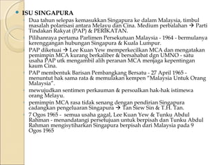  ISU SINGAPURA 
◦ Dua tahun selepas kemasukkan Singapura ke dalam Malaysia, timbul 
masalah polarisasi antara Melayu dan Cina. Medium perbalahan  Parti 
Tindakan Rakyat (PAP) & PERIKATAN. 
◦ Pilihanraya pertama Parlimen Persekutuan Malaysia - 1964 - bermulanya 
kerenggangan hubungan Singapura & Kuala Lumpur. 
◦ PAP diketuai  Lee Kuan Yew memperkecilkan MCA dan mengatakan 
pemimpin MCA kurang berkaliber & bersahabat dgn UMNO - satu 
usaha PAP utk mengambil alih peranan MCA menjaga kepentingan 
kaum Cina. 
◦ PAP membentuk Barisan Pembangkang Bersatu - 27 April 1965 - 
menuntut hak sama rata & memulakan kempen “Malaysia Untuk Orang 
Malaysia”. 
◦ mewujudkan sentimen perkauman & persoalkan hak-hak istimewa 
orang Melayu. 
◦ pemimpin MCA rasa tidak senang dengan pendirian Singapura 
cadangkan pengeluaran Singapura  Tan Siew Sin & T.H. Tan. 
◦ 7 Ogos 1965 - semua usaha gagal, Lee Kuan Yew & Tunku Abdul 
Rahman - menandatangi persetujuan untuk berpisah dan Tunku Abdul 
Rahman mengisytiharkan Singapura berpisah dari Malaysia pada 9 
Ogos 1965 
 