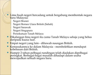  Lima buah negeri bercadang untuk bergabung membentuk negara 
baru Malaysia: 
◦ Negeri Brunei 
◦ Negeri Borneo Utara British (Sabah) 
◦ Negeri Sarawak 
◦ Negeri Singapura 
◦ Persekutuan Tanah Melayu 
 Dikalangan lima negeri itu cuma Tanah Melayu sahaja yang bebas 
daripada kuasa luar. 
 Empat negeri yang lain - dibawah naungan British. 
 Kemasukannya ke dalam Malaysia - membolehkan mendapat 
kebebasan dari British. 
 Hampir 2 tahun pelbagai rundingan telah diadakan dipelbagai 
peringkat. Berbagai-bagai masalah dihadapi dalam usaha 
mewujudkan sebuah negara baru. 
 