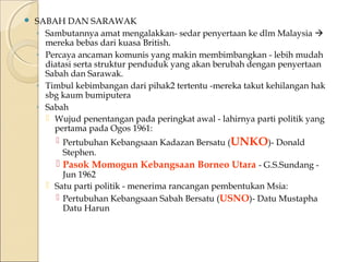  SABAH DAN SARAWAK 
◦ Sambutannya amat mengalakkan- sedar penyertaan ke dlm Malaysia  
mereka bebas dari kuasa British. 
◦ Percaya ancaman komunis yang makin membimbangkan - lebih mudah 
diatasi serta struktur penduduk yang akan berubah dengan penyertaan 
Sabah dan Sarawak. 
◦ Timbul kebimbangan dari pihak2 tertentu -mereka takut kehilangan hak 
sbg kaum bumiputera 
◦ Sabah 
 Wujud penentangan pada peringkat awal - lahirnya parti politik yang 
pertama pada Ogos 1961: 
 Pertubuhan Kebangsaan Kadazan Bersatu (UNKO)- Donald 
Stephen. 
 Pasok Momogun Kebangsaan Borneo Utara - G.S.Sundang - 
Jun 1962 
 Satu parti politik - menerima rancangan pembentukan Msia: 
 Pertubuhan Kebangsaan Sabah Bersatu (USNO)- Datu Mustapha 
Datu Harun 
 