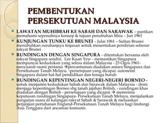 PPEEMMBBEENNTTUUKKAANN 
PPEERRSSEEKKUUTTUUAANN MMAALLAAYYSSIIAA 
 LAWATAN MUHIBBAH KE SABAH DAN SARAWAK – pastikan 
memahami sepenuhnya konsep & tujuan penubuhan Msia – Jun 1961 
 KUNJUNGAN TUNKU KE BRUNEI – Julai 1961 – Sultan Brunei 
menubuhkan suruhanjaya tinjauan untuk menentukan pendirian sebenar 
rakyat Brunei 
 RUNDINGAN DENGAN SINGAPURA - ditentukan bersama oleh 
rakyat Singapura sendiri. Lee Kuan Yew - memastikan Singapura 
mempunyai kedudukan yang selesa dalam Malaysia - 23 Ogos 1961- 
mesyuarat rasmi pertama percantuman diadakan antara Singapura dan 
Persekutuan Tanah Melayu. -persetujuan yang dicapai: autonomi 
Singapura dalam hal-hal pendidikan dan tenaga buruh 
 RUNDINGAN KEPENTINGAN NEGERI-NEGERI BORNEO - 
untuk menjamin kedudukan Sabah dan Sarawak dalam Malaysia - demi 
menjaga kepentingan Borneo sbg tanah jajahan British, - rundingan khas 
diadakan dengan British - persetujuan yang dicapai  menerima 
keputusan rundingan Singapura- Persekutuan Tanah Melayu, menjalankan 
pungutan suara di kalangan rakyat Sabah & Sarawak & meluaskan 
perjanjian pertahanan England-Persekutuan Tanah Melayu bagi lindungi 
Asia Tenggara dari ancaman komunis. 
 