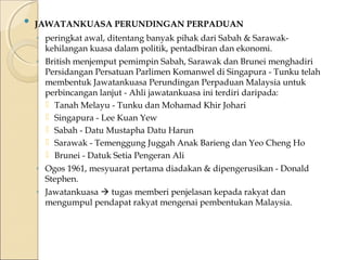  JAWATANKUASA PERUNDINGAN PERPADUAN 
◦ peringkat awal, ditentang banyak pihak dari Sabah & Sarawak-kehilangan 
kuasa dalam politik, pentadbiran dan ekonomi. 
◦ British menjemput pemimpin Sabah, Sarawak dan Brunei menghadiri 
Persidangan Persatuan Parlimen Komanwel di Singapura - Tunku telah 
membentuk Jawatankuasa Perundingan Perpaduan Malaysia untuk 
perbincangan lanjut - Ahli jawatankuasa ini terdiri daripada: 
 Tanah Melayu - Tunku dan Mohamad Khir Johari 
 Singapura - Lee Kuan Yew 
 Sabah - Datu Mustapha Datu Harun 
 Sarawak - Temenggung Juggah Anak Barieng dan Yeo Cheng Ho 
 Brunei - Datuk Setia Pengeran Ali 
◦ Ogos 1961, mesyuarat pertama diadakan & dipengerusikan - Donald 
Stephen. 
◦ Jawatankuasa  tugas memberi penjelasan kepada rakyat dan 
mengumpul pendapat rakyat mengenai pembentukan Malaysia. 
 