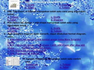 6. Gambar disamping merupakan gambar 
a. Grafik c. Diagram 
b. Tabel d. Tulisan 
7. Klik ‘Tab Insert‘ di Ribbon.merupakan salah satu cara yang digunakan 
untuk.... 
a. Tulisan c. Grafik 
b. Tabel d. Diagram 
8. Klik ribbon tab design > add shape merupakan salah satu yang 
digunakan untuk.... 
a. Diagram c. Grafik 
b. Tabel d. Tulisan 
9. Agar tampilan diagram lebih menarik, dapat dilakukan format diagram, 
yaitu... 
a. Klik ribbon tab design > klik tombol group nama More SmartArt 
Style. 
b. Klik ribbon tab design > add shape > pilih add shape after atau add 
shape before sesuai kebutuhan. 
c. Klik ribbon tab insert > SmartArt. 
d. Klik ‘Tab Insert‘ di Ribbon. 
10.Gambar disamping merupakan salah satu contoh 
dari... 
a. Diagram c. Tulisan 
b. Grafik d. Tabel 
 