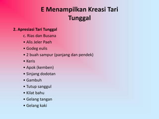 E Menampilkan Kreasi Tari 
Tunggal 
2. Apresiasi Tari Tunggal 
c. Rias dan Busana 
• Alis Jeler Paeh 
• Godeg eulis 
• 2 buah sampur (panjang dan pendek) 
• Keris 
• Apok (kemben) 
• Sinjang dodotan 
• Gambuh 
• Tutup sanggul 
• Kilat bahu 
• Gelang tangan 
• Gelang kaki 
 