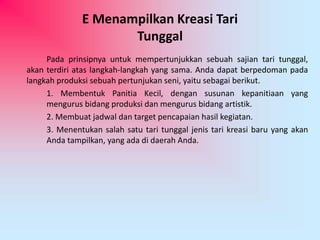 E Menampilkan Kreasi Tari 
Tunggal 
Pada prinsipnya untuk mempertunjukkan sebuah sajian tari tunggal, 
akan terdiri atas langkah-langkah yang sama. Anda dapat berpedoman pada 
langkah produksi sebuah pertunjukan seni, yaitu sebagai berikut. 
1. Membentuk Panitia Kecil, dengan susunan kepanitiaan yang 
mengurus bidang produksi dan mengurus bidang artistik. 
2. Membuat jadwal dan target pencapaian hasil kegiatan. 
3. Menentukan salah satu tari tunggal jenis tari kreasi baru yang akan 
Anda tampilkan, yang ada di daerah Anda. 
