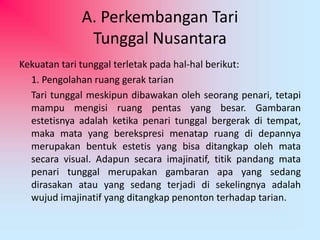 A. Perkembangan Tari 
Tunggal Nusantara 
Kekuatan tari tunggal terletak pada hal-hal berikut: 
1. Pengolahan ruang gerak tarian 
Tari tunggal meskipun dibawakan oleh seorang penari, tetapi 
mampu mengisi ruang pentas yang besar. Gambaran 
estetisnya adalah ketika penari tunggal bergerak di tempat, 
maka mata yang berekspresi menatap ruang di depannya 
merupakan bentuk estetis yang bisa ditangkap oleh mata 
secara visual. Adapun secara imajinatif, titik pandang mata 
penari tunggal merupakan gambaran apa yang sedang 
dirasakan atau yang sedang terjadi di sekelingnya adalah 
wujud imajinatif yang ditangkap penonton terhadap tarian. 
 