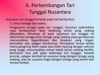 A. Perkembangan Tari 
Tunggal Nusantara 
Kekuatan tari tunggal terletak pada hal-hal berikut: 
2. Unsur tenaga dan waktu 
Pengaturan tenaga pada tari tunggal, tersusun sedemikian 
rupa berdasarkan latar belakang cerita yang sedang 
dibawakan. Misalnya, di awal sajiannya tari tunggal ini 
didominasi penggunaan tenaga yang sedang pada gerakannya 
menunjukkan kegembiraan dan keadaan yang ringan, 
kemudian ada adegan berikutnya. Perubahan terasa ketika 
irama pengiring lebih cepat atau lebih nyaring dengan volume 
yang tinggi, menunjukkan emosi tokoh tarian sedang konflik, 
kemudian bisa jadi pada beberapa tari tunggal. Setelah 
puncak, adegan kembali ke suasana riang dengan tenaga yang 
sedang, atau ke suasana tragis dengan tenaga yang lemah dan 
tempo lambat. 
 