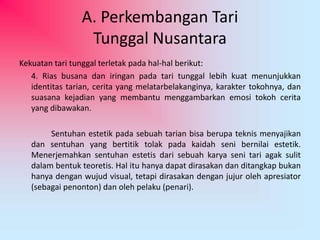 A. Perkembangan Tari 
Tunggal Nusantara 
Kekuatan tari tunggal terletak pada hal-hal berikut: 
4. Rias busana dan iringan pada tari tunggal lebih kuat menunjukkan 
identitas tarian, cerita yang melatarbelakanginya, karakter tokohnya, dan 
suasana kejadian yang membantu menggambarkan emosi tokoh cerita 
yang dibawakan. 
Sentuhan estetik pada sebuah tarian bisa berupa teknis menyajikan 
dan sentuhan yang bertitik tolak pada kaidah seni bernilai estetik. 
Menerjemahkan sentuhan estetis dari sebuah karya seni tari agak sulit 
dalam bentuk teoretis. Hal itu hanya dapat dirasakan dan ditangkap bukan 
hanya dengan wujud visual, tetapi dirasakan dengan jujur oleh apresiator 
(sebagai penonton) dan oleh pelaku (penari). 
 