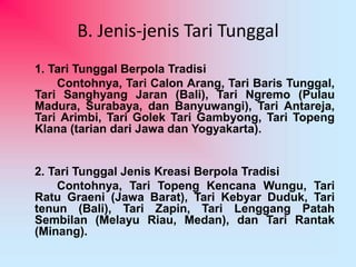 B. Jenis-jenis Tari Tunggal 
1. Tari Tunggal Berpola Tradisi 
Contohnya, Tari Calon Arang, Tari Baris Tunggal, 
Tari Sanghyang Jaran (Bali), Tari Ngremo (Pulau 
Madura, Surabaya, dan Banyuwangi), Tari Antareja, 
Tari Arimbi, Tari Golek Tari Gambyong, Tari Topeng 
Klana (tarian dari Jawa dan Yogyakarta). 
2. Tari Tunggal Jenis Kreasi Berpola Tradisi 
Contohnya, Tari Topeng Kencana Wungu, Tari 
Ratu Graeni (Jawa Barat), Tari Kebyar Duduk, Tari 
tenun (Bali), Tari Zapin, Tari Lenggang Patah 
Sembilan (Melayu Riau, Medan), dan Tari Rantak 
(Minang). 
 